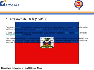 Desastres Naturales en los Últimos Años * Terremoto de Haití (1/2010) Tuvo una  magnitud  de 7,0 grados y se habría generado a una profundidad de 10 kilómetr os. 5  Tambi én se ha registrado una serie de réplicas, siendo l as más f uertes las de 5,9, 5,5 y 5,1 grados. El sismo fue perceptible en países cercanos como Cuba, Jamaica y República  Domi nicana , donde  provocó t emor y evacuaciones  preventivas. Los cuerpos recuperados a 25 de enero superan los 150.000, calculándose que el número de muertos podría llegar a los 200.000. 7   8  También habría producido más de 250.000 heridos y dejado sin hogar a un millón de personas. Se considera una de las catástrofes humanitarias más graves de la historia. 9 Desastres Naturales 