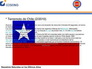 Desastres Naturales en los Últimos Años * Terremoto de Chile (2/2010) Alcanzó una magnitud de 8,8  M W . El sismo, tuvo una duración de cerca de 2 minutos 45 segundos, al menos en Santiago. Las zonas más afectadas por el terremoto fueron las regiones chilenas de V alparaíso,  Metropolita na de Santiago, O'Higgins , Maule, Biobío y La Arauca nía, que  acumulan má s de  13 mill ones d e habitan tes, cerca d el 80% de la población del país. Las víctimas fatales llegan a más de 497. 3  Cerca de 500 mil viviendas están con daño severo y se estiman un total de 2 millones de damnificados, en la peor tragedia natural vivida en Chile desde 1960. El sismo es considerado como el segundo más fuerte en la histo ria  del país y uno de los cinco más fue rtes registrados por la humanidad. Sólo es su perado a nivel nacional por el cataclismo del te rremoto de Valdivia de 1960,  el de mayor intensidad registrado por el hombre mediante sismómetros. El sismo chileno fue 31 veces más fuerte y l iberó cerca de 178 veces más  energía que el devastador terremoto de Haití ocurrido el mes anterior, y la energía libe rada es cer cana a 100.000 bombas atómicas como la liberada en Hiroshima en 1945. 12 Desastres Naturales 