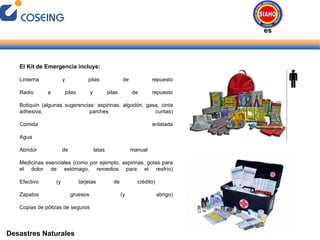 Desastres Naturales El Kit de Emergencia incluye: Linterna y pilas de repuesto Radio a pilas y pilas de repuesto Botiquín (algunas sugerencias: aspirinas, algodón, gasa, cinta adhesiva, parches curitas) Comida enlatada Agua Abridor de latas manual  Medicinas esenciales (como por ejemplo, aspirinas, gotas para el dolor de estómago, remedios para el resfrío) Efectivo (y tarjetas de crédito)  Zapatos gruesos (y abrigo) Copias de pólizas de seguros Desastres Naturales 