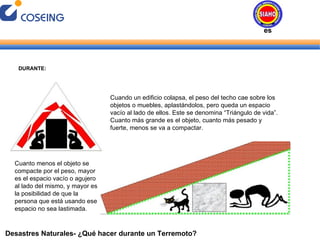 Desastres Naturales- ¿Qué hacer durante un Terremoto? DURANTE: Cuando un edificio colapsa, el peso del techo cae sobre los objetos o muebles, aplastándolos, pero queda un espacio vacío al lado de ellos. Este se denomina “Triángulo de vida”. Cuanto más grande es el objeto, cuanto más pesado y fuerte, menos se va a compactar.  Cuanto menos el objeto se compacte por el peso, mayor es el espacio vacío o agujero al lado del mismo, y mayor es la posibilidad de que la persona que está usando ese espacio no sea lastimada. Desastres Naturales 