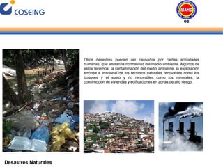 Desastres Naturales Otros desastres pueden ser causados por ciertas actividades humanas, que alteran la normalidad del medio ambiente. Algunos de estos tenemos: la contaminación del medio ambiente, la explotación errónea e irracional de los recursos naturales renovables como los bosques y el suelo y no renovables como los minerales, la construcción de viviendas y edificaciones en zonas de alto riesgo. Desastres Naturales 