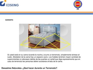 Desastres Naturales- ¿Qué hacer durante un Terremoto? DURANTE: Si usted está en su cama durante la noche y ocurre un terremoto, simplemente échese al suelo. Alrededor de la cama hay un espacio vacío. Los hoteles tendrían mayor cantidad de supervivientes si colocasen detrás de las puertas un cartel que diga expresamente que en caso de terremoto las personas deben acostarse al lado de la cama. Desastres Naturales 