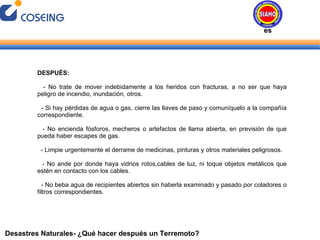 Desastres Naturales- ¿Qué hacer después un Terremoto? DESPUÉS: - No trate de mover indebidamente a los heridos con fracturas, a no ser que haya peligro de incendio, inundación, otros. - Si hay pérdidas de agua o gas, cierre las llaves de paso y comuníquelo a la compañía correspondiente. - No encienda fósforos, mecheros o artefactos de llama abierta, en previsión de que pueda haber escapes de gas. - Limpie urgentemente el derrame de medicinas, pinturas y otros materiales peligrosos. - No ande por donde haya vidrios rotos,cables de luz, ni toque objetos metálicos que estén en contacto con los cables. - No beba agua de recipientes abiertos sin haberla examinado y pasado por coladores o filtros correspondientes. Desastres Naturales 