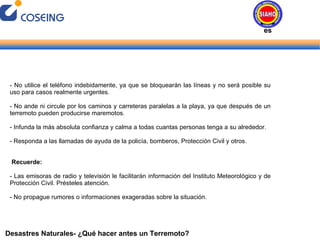 Desastres Naturales- ¿Qué hacer antes un Terremoto? - No utilice el teléfono indebidamente, ya que se bloquearán las líneas y no será posible su uso para casos realmente urgentes. - No ande ni circule por los caminos y carreteras paralelas a la playa, ya que después de un terremoto pueden producirse maremotos. - Infunda la más absoluta confianza y calma a todas cuantas personas tenga a su alrededor. - Responda a las llamadas de ayuda de la policía, bomberos, Protección Civil y otros. Recuerde: - Las emisoras de radio y televisión le facilitarán información del Instituto Meteorológico y de Protección Civil. Présteles atención. - No propague rumores o informaciones exageradas sobre la situación. Desastres Naturales 