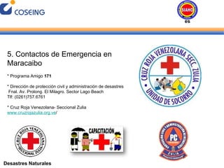 Desastres Naturales 5. Contactos de Emergencia en Maracaibo * Programa Amigo  171 * Dirección de protección civil y administración de desastres Fnal. Av. Prolong. El Milagro. Sector Lago Beach Tlf: (0261)757.6761 * Cruz Roja Venezolana- Seccional Zulia  www.cruzrojazulia.org.ve / Desastres Naturales 