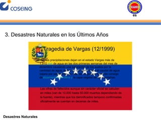 Desastres Naturales 3. Desastres Naturales en los Últimos Años * Tragedia de Vargas (12/1999) Fuertes precipitaciones dejan en el estado Vargas más de 1.910  mm  de agua en las dos primeras semanas del mes de diciembre causando una saturación de los suelos por la cantidad de agua, esto a su vez generó que el caudal de agua bajara por pendientes de más de 30 grados trayendo consigo de slizamientos de tierra y  la capa vegetal de las montañas. Las cifras de fallecidos aunque sin carácter oficial se calculan en miles (van de 10.000 hasta 50.000 muertos dependiendo de la fuente), mientras que los damnificados tampoco confirmadas oficialmente se cuentan en decenas de miles. Desastres Naturales 