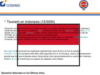 Desastres Naturales en los Últimos Años * Tsunami en Indonesia (12/2004) Ocasionó una gran cantidad de muertes e inundó a una gran cantidad de comunidades costeras a través de casi todo el sur y sureste de  Asia , incluyendo partes de Indo nesia, Sr i Lanka, In dia, y Ta ilandia. Au nque  las estim aciones i niciales habían determinado el número de muertes en más de 275.000, sin contar a los millares de personas desaparecidas. Un análisis más reciente generado por las Naciones Unidas deja a un total de 2 29.866 pérdidas  humanas, incluyendo 186.983 muertos y 42.883 personas desaparecidas. La  magnitud  del terremoto fue registrada originalmente como de 9,0 y 9,3 en la escala d e Richter. Tuvo u na duración entre 500 y 600 segundos (8,3 a 10 minutos), y fue lo suficientemente grande que hizo que el planeta entero vibrara tanto como aproximadamente un centímetro. Además, tambi én dio lug ar a terremotos en lugares tan alejados como Alaska. Desastres Naturales 