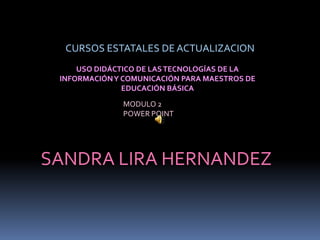 CURSOS ESTATALES DE ACTUALIZACION
     USO DIDÁCTICO DE LAS TECNOLOGÍAS DE LA
 INFORMACIÓN Y COMUNICACIÓN PARA MAESTROS DE
               EDUCACIÓN BÁSICA
              MODULO 2
              POWER POINT




SANDRA LIRA HERNANDEZ
 