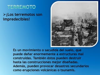Es un movimiento o sacudida del suelo, que
puede dañar enormemente a estructuras mal
construidas. También éstos pueden destruir
hasta las construcciones mejor diseñadas.
Además, pueden provocar desastres secundarios
como erupciones volcánicas o tsunamis.
¡Los terremotos son
impredecibles!
 