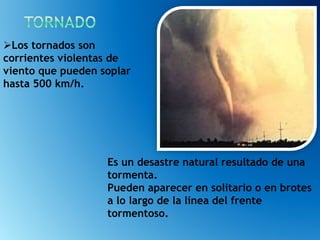 Es un desastre natural resultado de una
tormenta.
Pueden aparecer en solitario o en brotes
a lo largo de la línea del frente
tormentoso.
Los tornados son
corrientes violentas de
viento que pueden soplar
hasta 500 km/h.
 
