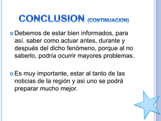  Debemos de estar bien informados, para
así. saber como actuar antes, durante y
después del dicho fenómeno, porque al no
saberlo, podría ocurrir mayores problemas.
 Es muy importante, estar al tanto de las
noticias de la región y asi uno se podrá
preparar mucho mejor.
 