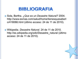  Sola, Bertha. ¿Que es un Desastre Natural? 2004.
http://www.esmas.com/salud/home/tienesquesaberl
o/418066.html (último acceso: 24 de 11 de 2010).
 Wikipedia. Desastre Natural. 24 de 11 de 2010.
http://es.wikipedia.org/wiki/Desastre_natural (último
acceso: 24 de 11 de 2010).
 