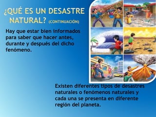 Hay que estar bien informados
para saber que hacer antes,
durante y después del dicho
fenómeno.
Existen diferentes tipos de desastres
naturales o fenómenos naturales y
cada una se presenta en diferente
región del planeta.
 