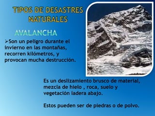 Es un deslizamiento brusco de material,
mezcla de hielo , roca, suelo y
vegetación ladera abajo.
Estos pueden ser de piedras o de polvo.
Son un peligro durante el
invierno en las montañas,
recorren kilómetros, y
provocan mucha destrucción.
 