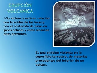 Es una emisión violenta en la
superficie terrestre, de materias
procedentes del interior de un
volcán.
Su violencia está en relación
con la acidez de las lavas y
con el contenido de estas en
gases oclusos y éstos alcanzan
altas presiones.
 