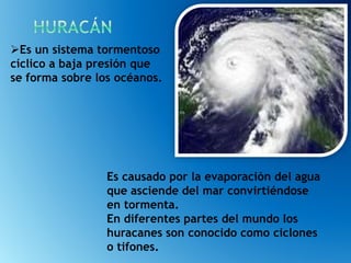Es causado por la evaporación del agua
que asciende del mar convirtiéndose
en tormenta.
En diferentes partes del mundo los
huracanes son conocido como ciclones
o tifones.
Es un sistema tormentoso
cíclico a baja presión que
se forma sobre los océanos.
 