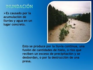 Esto se produce por la lluvia continua, una
fusión de cantidades de hielo, o ríos que
reciben un exceso de precipitación y se
desbordan, o por la destrucción de una
presa.
Es causado por la
acumulación de
lluvias y agua en un
lugar concreto.
 