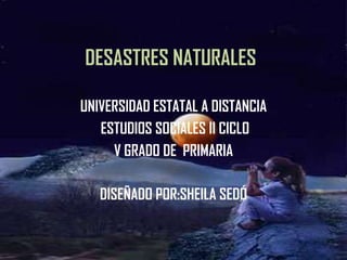 DESASTRES NATURALES UNIVERSIDAD ESTATAL A DISTANCIA  ESTUDIOS SOCIALES II CICLO V GRADO DE  PRIMARIA DISEÑADO POR:SHEILA SEDÓ 