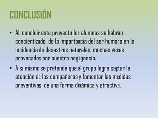 CONCLUSIÓNAL concluir este proyecto los alumnos se habrán concientizado  de la importancia del ser humano en la incidencia de desastres naturales, muchas veces provocados por nuestra negligencia.A si mismo sepretende que el grupo logre captar la atención de los compañeros y fomentar las medidas preventivas  de una forma dinámica y atractiva.
