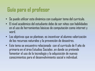 Guía para el profesorSe puede utilizar esta dinámica con cualquier tema del currículo.El nivel académico del estudiante debe de ser niños con habilidades en el uso de herramientas básicas de computación como internet y word.Los objetivos que se plantean, es incentivar al alumno valorización de los recursos naturales y la prevención de desastres.Este tema se encuentra relacionado  con el currículo de V año de primaria en el área Estudios Sociales ,en donde se pretende fomentar el uso de la tecnología y la adquisición de nuevos conocimientos para el desenvolvimiento social e individual.