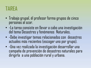 TAREATrabajo grupal, él profesor forma grupos de cinco personas al azar.-La tarea consiste en llevar a cabo una investigación del tema Desastres y fenómenos  Naturales.-Debe investigar temas relacionados con  desastres actuales más recientes (escoger uno por grupo).-Una vez realizada la investigación desarrollar una campaña de prevención de desastres naturales para dirigirla  a una población rural y urbana.