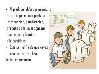 Al profesor debes presentar en forma impresa con portada, introducción, planificación, proceso de la investigación, conclusión y fuentes bibliográficas.Esto con el fin de que vayas aprendiendo a realizar trabajos formales