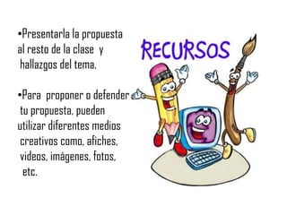 Presentarla la propuesta al resto de la clase  y  hallazgos del tema.Para  proponer o defender tu propuesta, puedenutilizar diferentes medios creativos como, afiches, videos, imágenes, fotos,  etc.