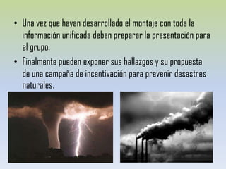 Una vez que hayan desarrollado el montaje con toda la información unificada deben preparar la presentación para elgrupo.Finalmente pueden exponer sus hallazgos y su propuesta  de una campaña de incentivación para prevenir desastres naturales.