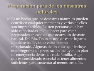 Preparación para de los desastres naturalesEs un hecho que los desastres naturales pueden ocurrir en cualquier momento y varios de ellos son impredecibles. Existen personas que han sido capacitadas en que hacer para estar preparados en caso de que ocurra un desastre natural. Del Rio, Texas es uno de estos lugares donde se ha llevado a cabo lo antes mencionado. Algunas de las cosas que incluye este programa de preparación incluyen un plan de emergencia dentro de cada familia. Algo que es considerado esencial es tener alimentos suficientes para sustentar al menos tres días. 