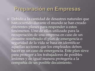 Preparación en EmpresasDebido a la cantidad de desastres naturales que han ocurrido durante el mundo se han creado diferentes planes para responder a estos fenómenos. Uno de ellos utilizado para la recuperación de una empresa en caso de un desastre nombrado el plan de emergencia o seguridad de la vida se basa en identificar aquellas acciones que los empleados deben hacer en un caso de emergencia. Este plan sirve para proteger a los trabajadores de posibles lesiones y de igual manera protegería a la compañía de un posible decaimiento. 