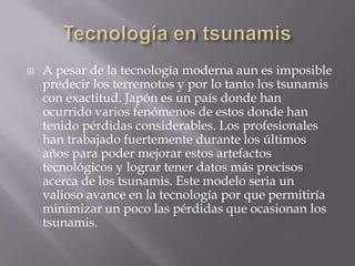 Tecnología en tsunamisA pesar de la tecnología moderna aun es imposible predecir los terremotos y por lo tanto los tsunamis con exactitud. Japón es un país donde han ocurrido varios fenómenos de estos donde han tenido pérdidas considerables. Los profesionales han trabajado fuertemente durante los últimos años para poder mejorar estos artefactos tecnológicos y lograr tener datos más precisos acerca de los tsunamis. Este modelo seria un valioso avance en la tecnología por que permitiría minimizar un poco las pérdidas que ocasionan los tsunamis.