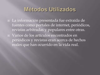 Métodos UtilizadosLa información presentada fue extraída de fuentes como portales de internet, periódicos, revistas arbitradas y populares entre otras.Varios de los artículos encontrados en periódicos y revistas eran acerca de hechos reales que han ocurrido en la vida real.