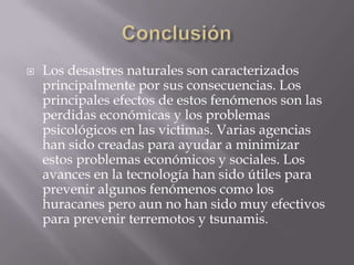 ConclusiónLos desastres naturales son caracterizados principalmente por sus consecuencias. Los principales efectos de estos fenómenos son las perdidas económicas y los problemas psicológicos en las victimas. Varias agencias han sido creadas para ayudar a minimizar estos problemas económicos y sociales. Los avances en la tecnología han sido útiles para prevenir algunos fenómenos como los huracanes pero aun no han sido muy efectivos para prevenir terremotos y tsunamis. 