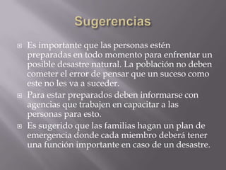 SugerenciasEs importante que las personas estén preparadas en todo momento para enfrentar un posible desastre natural. La población no deben cometer el error de pensar que un suceso como este no les va a suceder.  Para estar preparados deben informarse con agencias que trabajen en capacitar a las personas para esto. Es sugerido que las familias hagan un plan de emergencia donde cada miembro deberá tener una función importante en caso de un desastre.