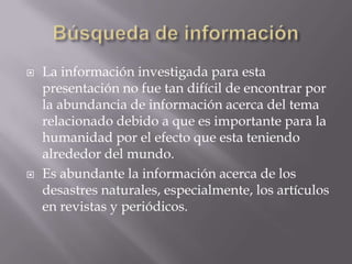 Búsqueda de informaciónLa información investigada para esta presentación no fue tan difícil de encontrar por la abundancia de información acerca del tema relacionado debido a que es importante para la humanidad por el efecto que esta teniendo alrededor del mundo.Es abundante la información acerca de los desastres naturales, especialmente, los artículos en revistas y periódicos.