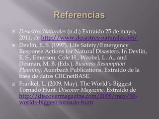 ReferenciasDesastres Naturales (n.d.) Extraído 25 de mayo, 2011, de http://www.desastres-naturales.net/Devlin, E. S. (1997). Life Safety/Emergency Response Actions for Natural Disasters. In Devlin, E. S., Emerson, Cole H., Wrobel, L. A., and Desman, M. B. (Eds.), Business Resumption Planning. AuerbachPublications. Extraído de la base de datos CRCnetBASE.Frankel, L. (2009, May). The World’s Biggest Tornado Hunt. Discover Magazine. Extraído de http://discovermagazine.com/2009/may/10-worlds-biggest-tornado-hunt