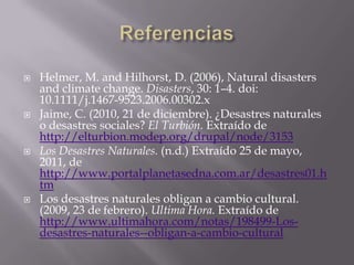 ReferenciasHelmer, M. and Hilhorst, D. (2006), Natural disasters and climate change. Disasters, 30: 1–4. doi: 10.1111/j.1467-9523.2006.00302.xJaime, C. (2010, 21 de diciembre). ¿Desastres naturales o desastres sociales? El Turbión. Extraído de http://elturbion.modep.org/drupal/node/3153 Los Desastres Naturales. (n.d.) Extraído 25 de mayo, 2011, de http://www.portalplanetasedna.com.ar/desastres01.htmLos desastres naturales obligan a cambio cultural. (2009, 23 de febrero). Ultima Hora. Extraído de http://www.ultimahora.com/notas/198499-Los-desastres-naturales--obligan-a-cambio-cultural