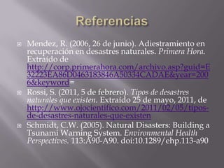 ReferenciasMendez, R. (2006, 26 de junio). Adiestramiento en recuperación en desastres naturales. Primera Hora. Extraído de http://corp.primerahora.com/archivo.asp?guid=E32223EA86D0463183846A50334CADAE&year=2006&keyword=Rossi, S. (2011, 5 de febrero). Tipos de desastres naturales que existen. Extraído 25 de mayo, 2011, de http://www.ojocientifico.com/2011/02/05/tipos-de-desastres-naturales-que-existenSchmidt, C.W. (2005). Natural Disasters: Building a Tsunami Warning System. Environmental Health Perspectives. 113:A90-A90. doi:10.1289/ehp.113-a90