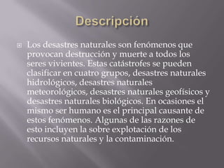 Descripción Los desastres naturales son fenómenos que provocan destrucción y muerte a todos los seres vivientes. Estas catástrofes se pueden clasificar en cuatro grupos, desastres naturales hidrológicos, desastres naturales meteorológicos, desastres naturales geofísicos y desastres naturales biológicos. En ocasiones el mismo ser humano es el principal causante de estos fenómenos. Algunas de las razones de esto incluyen la sobre explotación de los recursos naturales y la contaminación. 