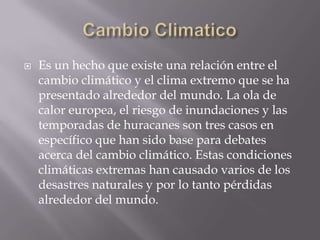 Cambio ClimaticoEs un hecho que existe una relación entre el cambio climático y el clima extremo que se ha presentado alrededor del mundo. La ola de calor europea, el riesgo de inundaciones y las temporadas de huracanes son tres casos en específico que han sido base para debates acerca del cambio climático. Estas condiciones climáticas extremas han causado varios de los desastres naturales y por lo tanto pérdidas alrededor del mundo.