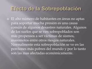 Efecto de la SobrepoblaciónEl alto número de habitantes en áreas no aptas para soportar mucha presión es una causa común de algunos desastres naturales. Algunos de los suelos que se ven sobrepoblados son más propensos a ser víctimas de sismos, maremotos entre otros riesgos naturales. Normalmente esta sobrepoblación se ve en las porciones más pobres del mundo y por lo tanto son las mas afectadas económicamente. 