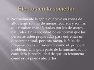 Efectos en la sociedadNormalmente la gente que vive en zonas de alto riesgo son las de menos recursos y son las que resultan más afectadas por los desastres naturales. En la sociedad no es normal que las personas estén preparadas para enfrentar un desastre natural, por esta razón, la falta de preparación es considerada como el  principal problema. Una gran parte de la humanidad no considera la posibilidad de que un fenómeno como estos pueda afectarles. 