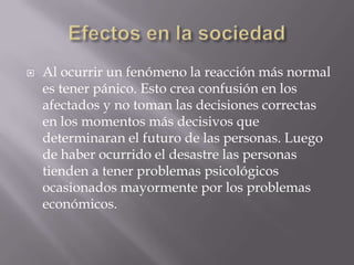 Efectos en la sociedadAl ocurrir un fenómeno la reacción más normal es tener pánico. Esto crea confusión en los afectados y no toman las decisiones correctas en los momentos más decisivos que determinaran el futuro de las personas. Luego de haber ocurrido el desastre las personas tienden a tener problemas psicológicos ocasionados mayormente por los problemas económicos. 