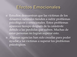 Efectos EmocionalesEstudios demuestran que las víctimas de los desastres naturales tienden a sufrir problemas psicológicos y emocionales. Estos problemas aparecen tiempo después de la catástrofe debido a las perdidas que sufren. Muchas de estas personas no logran superar esto.Algunas agencias han sido creadas para poder ayudar a las victimas a superar los problemas psicológicos.