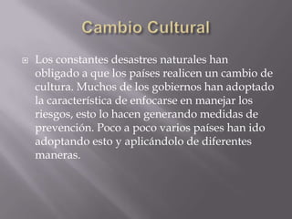 Cambio CulturalLos constantes desastres naturales han obligado a que los países realicen un cambio de cultura. Muchos de los gobiernos han adoptado la característica de enfocarse en manejar los riesgos, esto lo hacen generando medidas de prevención. Poco a poco varios países han ido adoptando esto y aplicándolo de diferentes maneras.