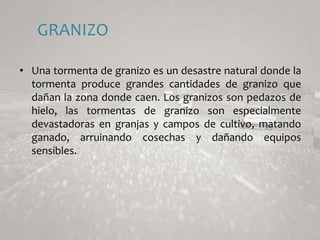 GRANIZOUna tormenta de granizo es un desastre natural donde la tormenta produce grandes cantidades de granizo que dañan la zona donde caen. Los granizos son pedazos de hielo, las tormentas de granizo son especialmente devastadoras en granjas y campos de cultivo, matando ganado, arruinando cosechas y dañando equipos sensibles. 