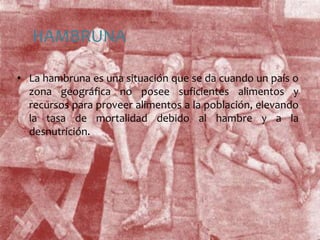 HAMBRUNALa hambruna es una situación que se da cuando un país o zona geográfica no posee suficientes alimentos y recursos para proveer alimentos a la población, elevando la tasa de mortalidad debido al hambre y a la desnutrición.