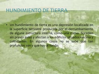 HUNDIMIENTO DE TIERRAUn hundimiento de tierra es una depresión localizada en la superficie terrestre producida por el derrumbamiento de alguna estructura interna, como una cueva. Suceden sin previo aviso y afectan a los edificios situados encima y colindantes. En algunos casos no se sabe que tan profundos son y que hay al fondo.