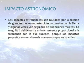 IMPACTO ASTRONÓMICOLos impactos astronómicos son causados por la colisión de grandes meteoros, asteroides o cometas con la Tierra y algunas veces van seguidos de extinciones masivas. La magnitud del desastre es inversamente proporcional a la frecuencia con la que suceden, porque los impactos pequeños son mucho más numerosos que los grandes.