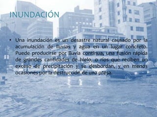INUNDACIÓNUna inundación es un desastre natural causado por la acumulación de lluvias y agua en un lugar concreto. Puede producirse por lluvia continua, una fusión rápida de grandes cantidades de hielo, o ríos que reciben un exceso de precipitación y se desbordan, y en menos ocasiones por la destrucción de una presa. 